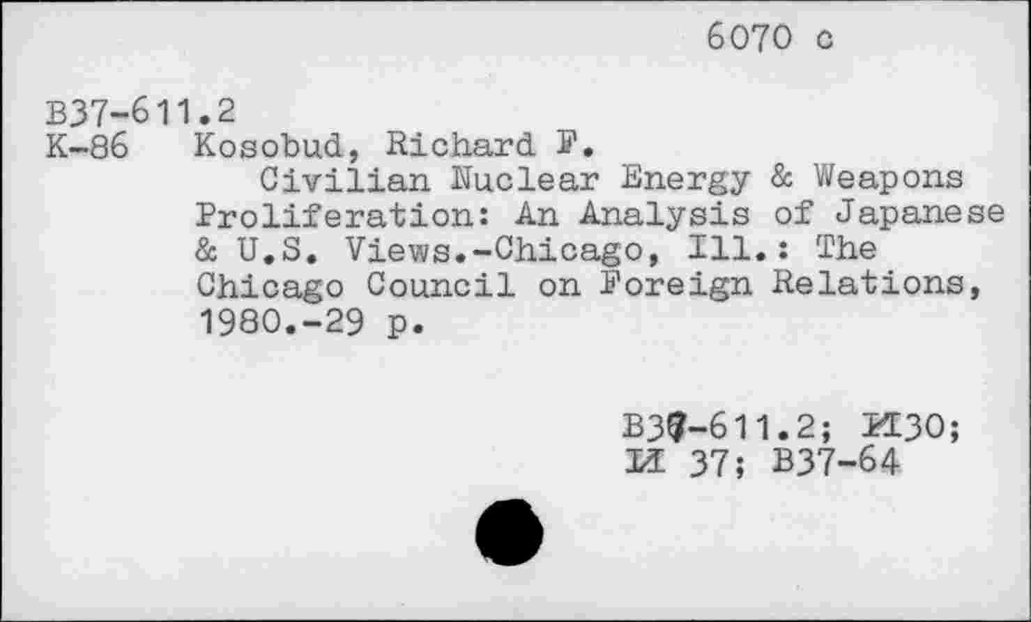 ﻿6070 c
B37-611.2
K-86 Kosobud, Richard S'.
Civilian Nuclear Energy & Weapons Proliferation: An Analysis of Japanese & U.S. Views.-Chicago, Ill.: The Chicago Council on Foreign Relations, 1980.-29 p.
B39-611.2; BC30; U 37; B37-64